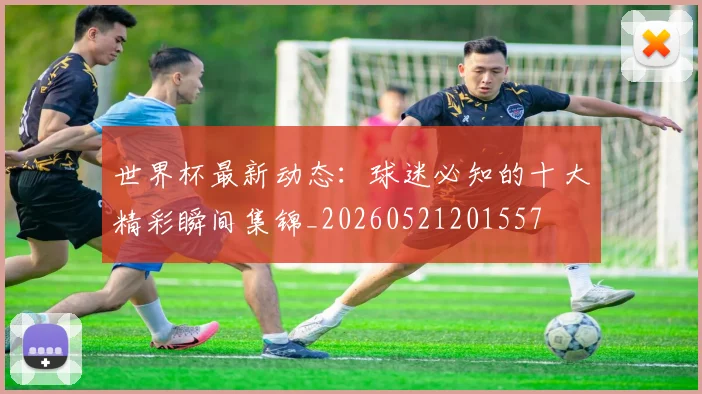 世界杯最新动态：球迷必知的十大精彩瞬间集锦_20260521201557