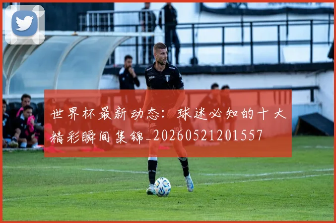 世界杯最新动态：球迷必知的十大精彩瞬间集锦_20260521201557