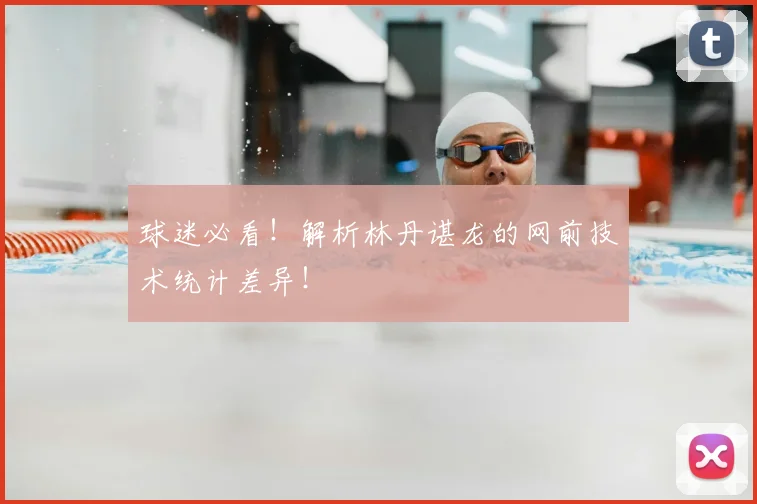 球迷必看！解析林丹谌龙的网前技术统计差异！