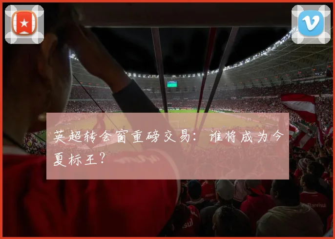 英超转会窗重磅交易：谁将成为今夏标王？