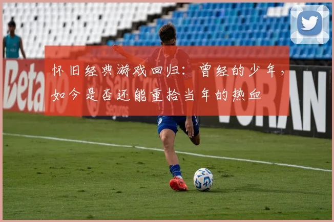 怀旧经典游戏回归：曾经的少年，如今是否还能重拾当年的热血