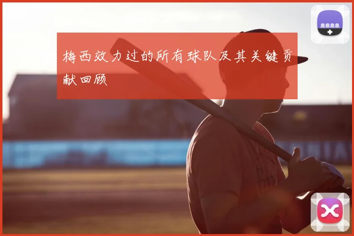 梅西效力过的所有球队及其关键贡献回顾