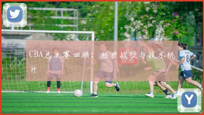 CBA总决赛回顾：经典战役与技术统计