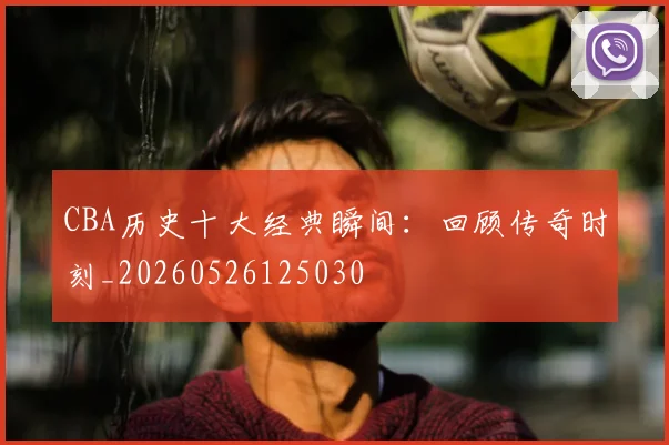 CBA历史十大经典瞬间：回顾传奇时刻_20260526125030
