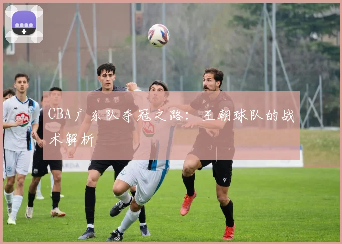 CBA广东队夺冠之路:王朝球队的战术解析