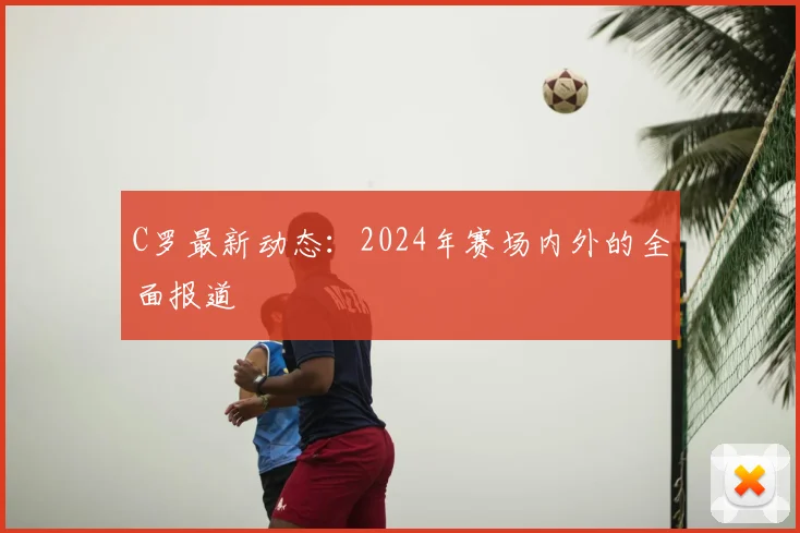 C罗最新动态：2024年赛场内外的全面报道