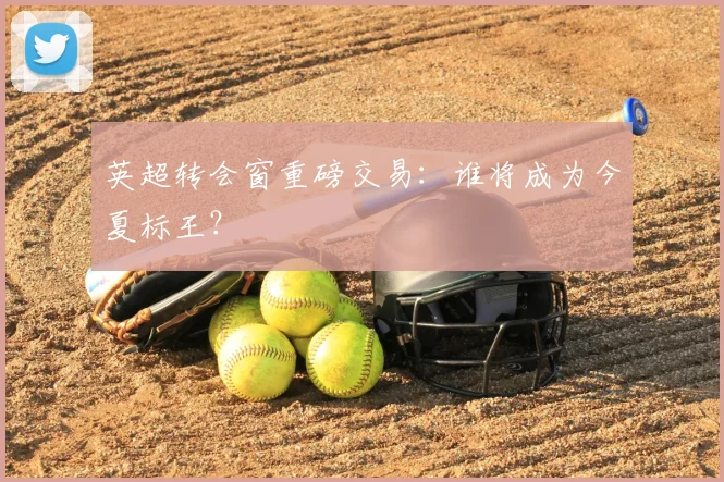 英超转会窗重磅交易:谁将成为今夏标王?