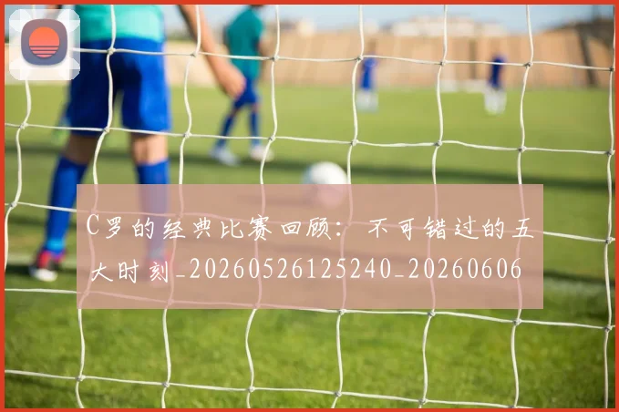 C罗的经典比赛回顾:不可错过的五大时刻_20260526125240_20260606165434