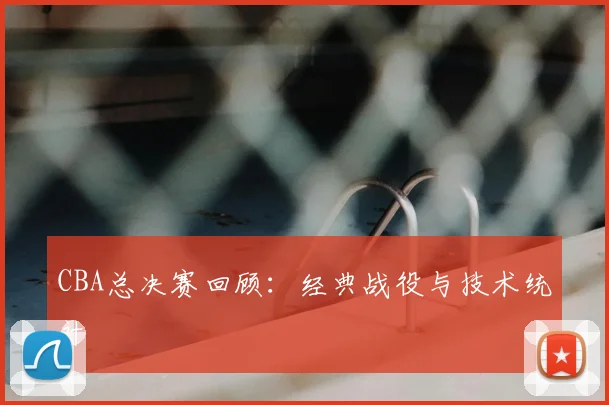 CBA总决赛回顾:经典战役与技术统计