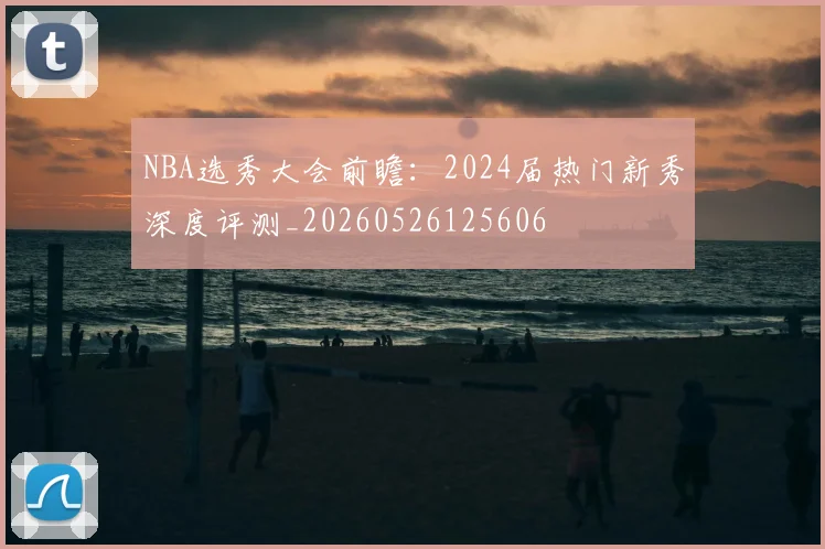 NBA选秀大会前瞻:2024届热门新秀深度评测_20260526125606