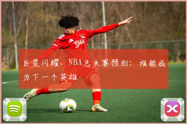 巨星闪耀，NBA总决赛预测：谁能成为下一个英雄
