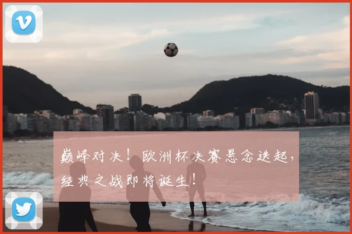 巅峰对决！欧洲杯决赛悬念迭起，经典之战即将诞生！