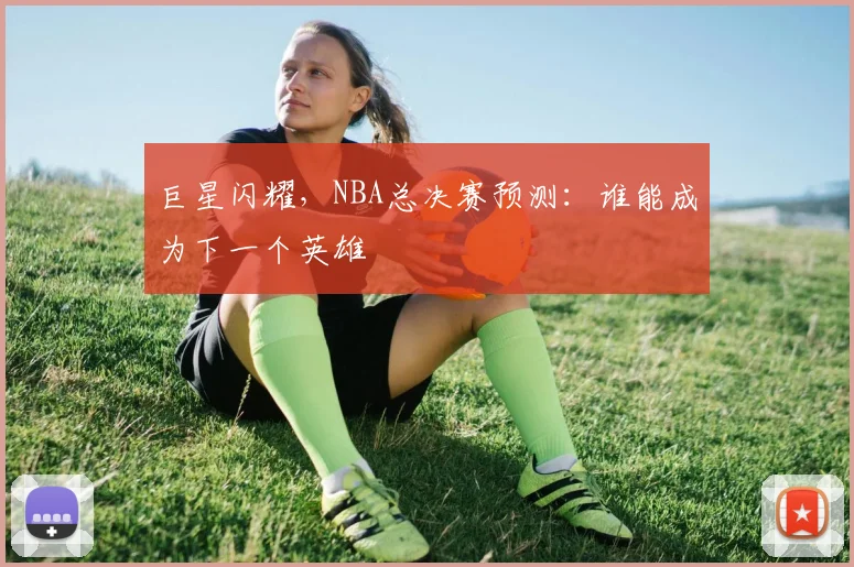 巨星闪耀，NBA总决赛预测：谁能成为下一个英雄